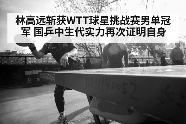 林高远斩获WTT球星挑战赛男单冠军 国乒中生代实力再次证明自身