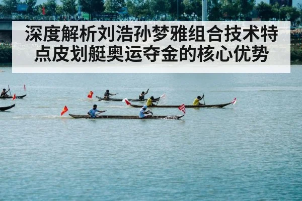深度解析刘浩孙梦雅组合技术特点皮划艇奥运夺金的核心优势