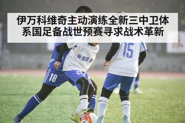 伊万科维奇主动演练全新三中卫体系国足备战世预赛寻求战术革新