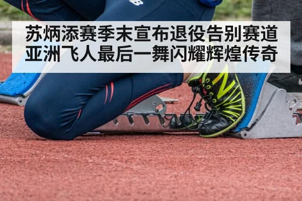 苏炳添赛季末宣布退役告别赛道亚洲飞人最后一舞闪耀辉煌传奇