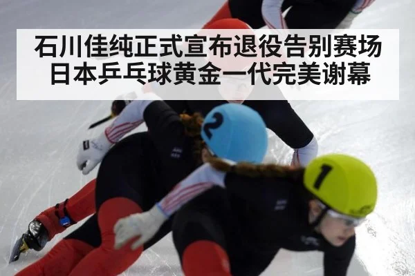 石川佳纯正式宣布退役告别赛场日本乒乓球黄金一代完美谢幕