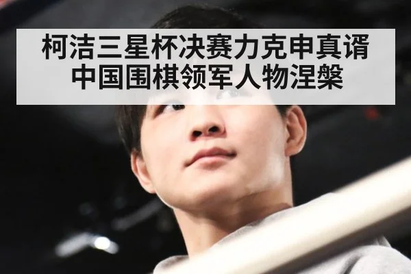柯洁三星杯决赛力克申真谞中国围棋领军人物涅槃